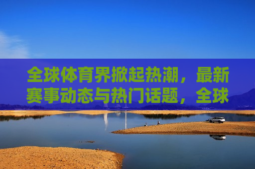 全球体育界掀起热潮，最新赛事动态与热门话题，全球体育热潮涌动，最新赛事动态与热门话题盘点，全球体育热潮涌动，最新赛事动态与热门话题盘点