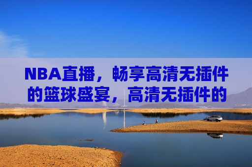 NBA直播，畅享高清无插件的篮球盛宴，高清无插件的NBA直播，篮球盛宴尽享，高清无插件的NBA直播，畅享篮球盛宴