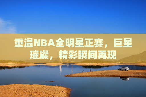 重温NBA全明星正赛，巨星璀璨，精彩瞬间再现
