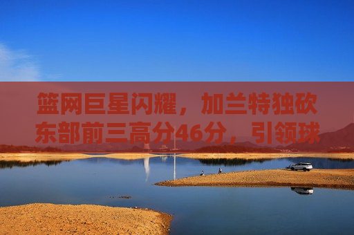 篮网巨星闪耀，加兰特独砍东部前三高分46分，引领球队走向胜利，篮网巨星加兰特独砍东部前三高分，引领球队走向胜利，篮网巨星加兰特独砍东部前三高分，引领球队大胜