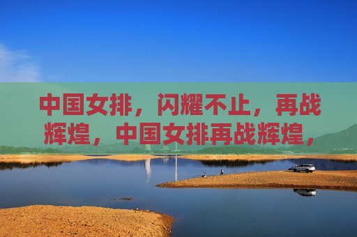 中国女排，闪耀不止，再战辉煌，中国女排再战辉煌，闪耀不止的荣耀之路，中国女排再战辉煌，荣耀之路的闪耀与不止