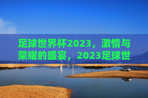 足球世界杯2023， *** 与荣耀的盛宴，2023足球世界杯， *** 与荣耀的终极较量，2023足球世界杯， *** 与荣耀的终极较量