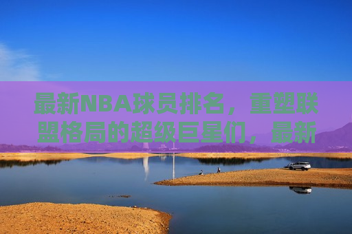 最新NBA球员排名，重塑联盟格局的超级巨星们，最新NBA球员排名，重塑联盟格局的超级巨星闪耀榜单，重塑联盟格局！最新NBA球员排名揭晓，超级巨星闪耀榜单  第1张