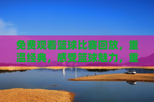 免费观看篮球比赛回放，重温经典，感受篮球魅力，重温篮球经典，免费观看比赛回放，感受篮球魅力，免费观看篮球比赛回放，重温经典，感受篮球魅力