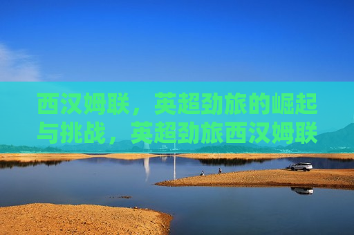 西汉姆联，英超劲旅的崛起与挑战，英超劲旅西汉姆联的崛起与挑战，未来之路，英超劲旅西汉姆联的崛起、挑战与未来之路