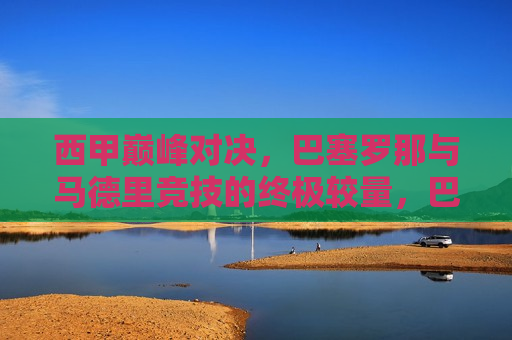西甲巅峰对决，巴塞罗那与马德里竞技的终极较量，巴塞罗那与马德里竞技，西甲巅峰对决，西甲巅峰对决，巴塞罗那与马德里竞技的终极较量