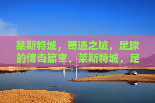 莱斯特城，奇迹之城，足球的传奇篇章，莱斯特城，足球奇迹的诞生地，莱斯特城，足球奇迹的诞生地