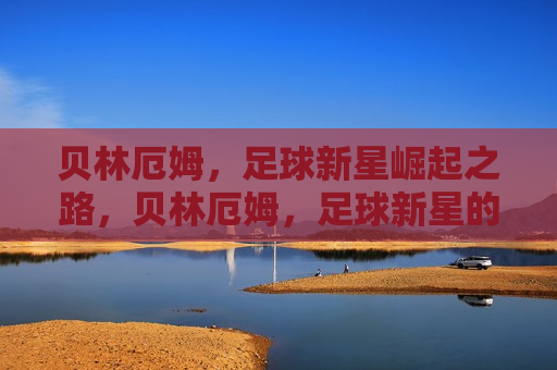 贝林厄姆，足球新星崛起之路，贝林厄姆，足球新星的崛起之路，贝林厄姆，足球新星的崛起之路