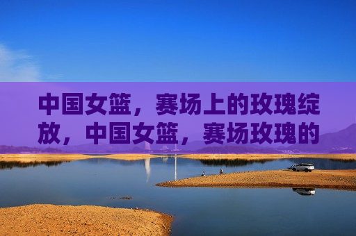 中国女篮，赛场上的玫瑰绽放，中国女篮，赛场玫瑰的绽放，中国女篮，赛场玫瑰的璀璨绽放