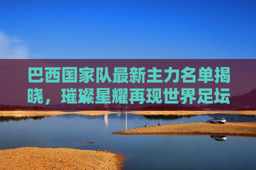 巴西国家队最新主力名单揭晓，璀璨星耀再现世界足坛