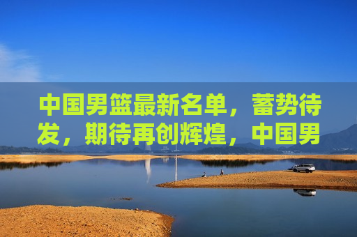 中国男篮最新名单，蓄势待发，期待再创辉煌，中国男篮蓄势待发，期待再创辉煌新篇章，中国男篮蓄势待发，期待新篇章再创辉煌