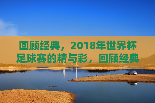 回顾经典，2018年世界杯足球赛的精与彩，回顾经典，2018世界杯足球赛的精彩瞬间，回顾经典，2018世界杯足球赛的精彩瞬间