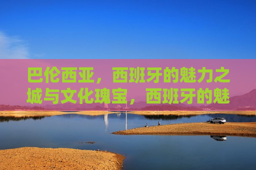 巴伦西亚，西班牙的魅力之城与文化瑰宝，西班牙的魅力之城巴伦西亚，文化瑰宝之旅，西班牙巴伦西亚，魅力之城的文化瑰宝之旅