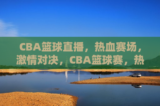 CBA篮球直播，热血赛场， *** 对决，CBA篮球赛，热血赛场上的 *** 对决