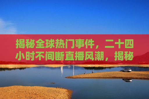揭秘全球热门事件，二十四小时不间断直播风潮，揭秘全球直播风潮，二十四小时不间断报道热门事件，揭秘全球直播风潮，二十四小时不间断报道热门事件