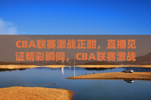 CBA联赛激战正酣，直播见证精彩瞬间，CBA联赛激战，直播见证精彩，CBA联赛激战，直播见证热血瞬间