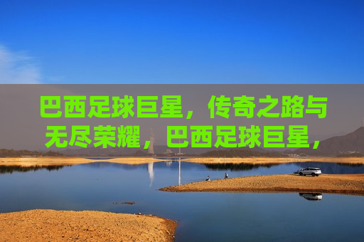 巴西足球巨星，传奇之路与无尽荣耀，巴西足球巨星，传奇之路，荣耀无尽，巴西足球巨星，传奇之路，荣耀延续