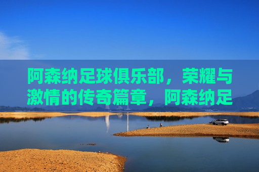 阿森纳足球俱乐部，荣耀与 *** 的传奇篇章，阿森纳足球俱乐部，荣耀之路的 *** 传奇，阿森纳足球俱乐部，荣耀与 *** 的传奇之路