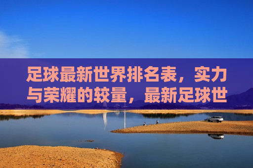 足球最新世界排名表，实力与荣耀的较量，最新足球世界排名，实力与荣耀的巅峰对决