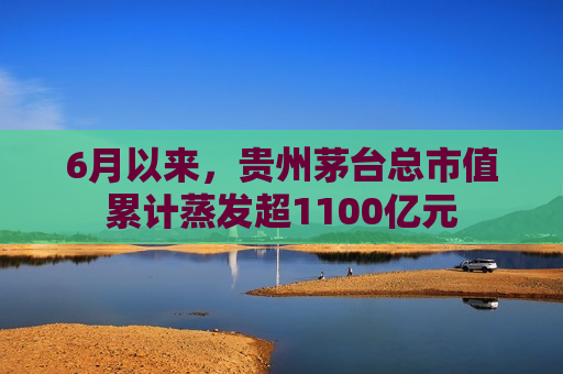 6月以来，贵州茅台总市值累计蒸发超1100亿元