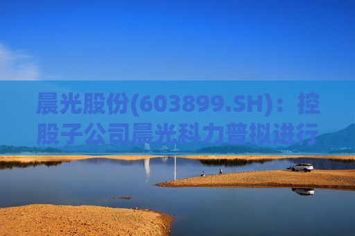 晨光股份(603899.SH)：控股子公司晨光科力普拟进行增资扩股