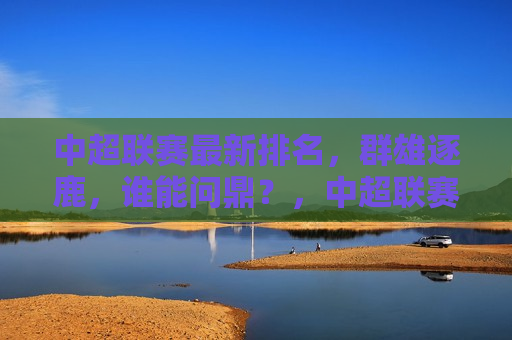 中超联赛最新排名，群雄逐鹿，谁能问鼎？，中超联赛最新排名，群雄争霸，谁能问鼎冠军？，中超联赛最新排名，群雄争霸，冠军悬念重重