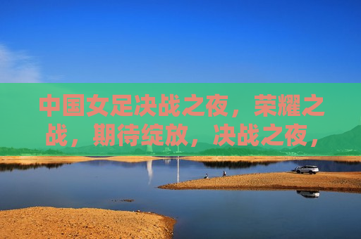 中国女足决战之夜，荣耀之战，期待绽放，决战之夜，荣耀绽放，中国女足期待闪耀之夜