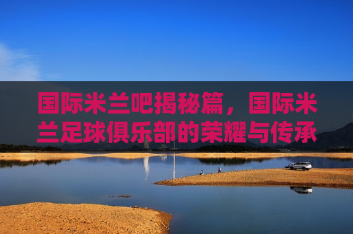 国际米兰吧揭秘篇，国际米兰足球俱乐部的荣耀与传承，从起源到辉煌的不朽传奇，国际米兰足球俱乐部，起源与辉煌的荣耀传承，国际米兰足球俱乐部的起源与辉煌，荣耀传承的不朽传奇