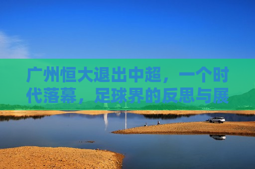 广州恒大退出中超，一个时代落幕，足球界的反思与展望，广州恒大退出中超，时代落幕，足球界的深刻反思与未来展望，广州恒大退出中超，时代落幕，足球界的反思与展望