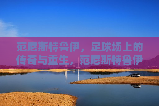 范尼斯特鲁伊，足球场上的传奇与重生，范尼斯特鲁伊，传奇重生在绿茵场上，范尼斯特鲁伊，传奇重生，绿茵场上的重生之路