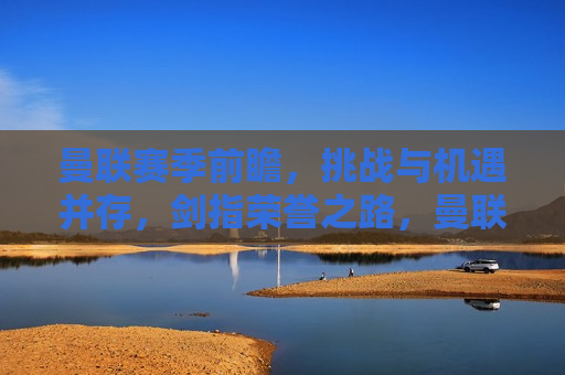曼联赛季前瞻，挑战与机遇并存，剑指荣誉之路，曼联新赛季前瞻，挑战与机遇交织，迈向荣誉之巅，曼联新赛季前瞻，挑战与机遇并存的荣誉之路