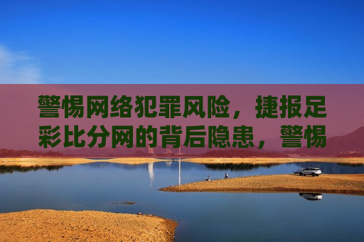 警惕 *** 犯罪风险，捷报足彩比分网的背后隐患，警惕 *** 犯罪风险，捷报足彩比分网暗藏隐患，警惕 *** 犯罪风险，捷报足彩比分网暗藏隐患