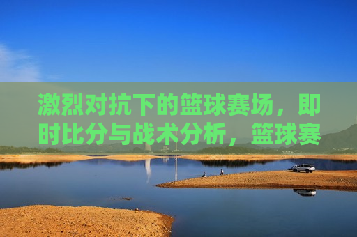 激烈对抗下的篮球赛场，即时比分与战术分析，篮球赛场上的激烈对抗与战术较量的瞬间，篮球赛场，激烈对抗与战术较量的瞬间