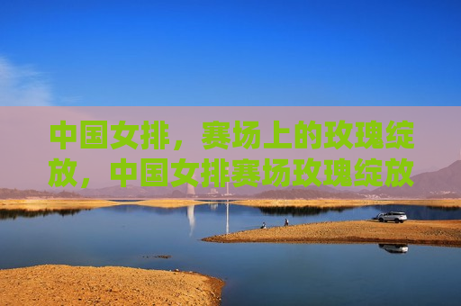 中国女排，赛场上的玫瑰绽放，中国女排赛场玫瑰绽放，荣耀时刻来临！，中国女排赛场荣耀时刻，玫瑰绽放引领胜利之风