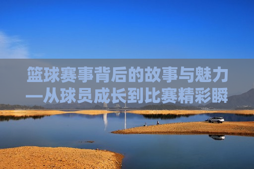 篮球赛事背后的故事与魅力—从球员成长到比赛精彩瞬间的全方位解读，篮球赛事背后的故事与魅力，球员成长与比赛精彩瞬间全解析，篮球赛事背后的故事与魅力，球员成长与比赛精彩瞬间全揭秘