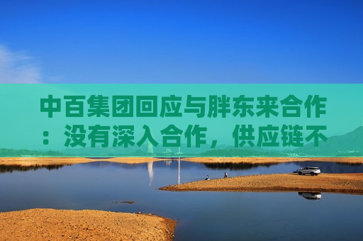 中百集团回应与胖东来合作：没有深入合作，供应链不会打通