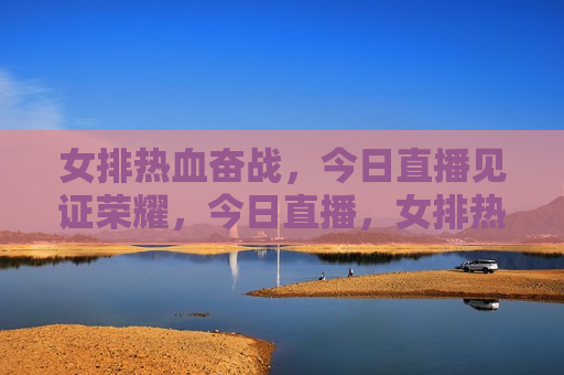 女排热血奋战，今日直播见证荣耀，今日直播，女排热血奋战，荣耀时刻