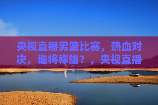 央视直播男篮比赛，热血对决，谁将称雄？，央视直播男篮比赛，热血对决，谁将问鼎霸主？，央视直播男篮比赛，热血对决，谁将问鼎霸主？