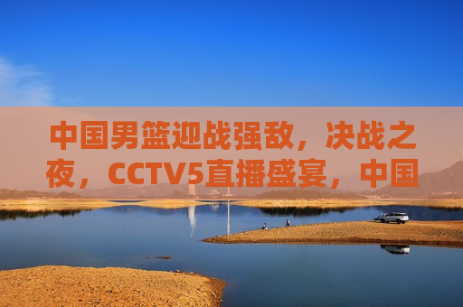中国男篮迎战强敌，决战之夜，CCTV5直播盛宴，中国男篮迎战强敌，决战之夜，CCTV5热血直播，中国男篮迎战强敌，决战之夜，CCTV5热血直播盛宴