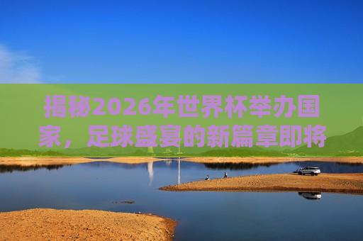 揭秘2026年世界杯举办国家，足球盛宴的新篇章即将开启，2026年世界杯举办国揭晓，足球盛宴新篇章启航，2026年世界杯举办国家揭晓，足球盛宴新篇章即将启航