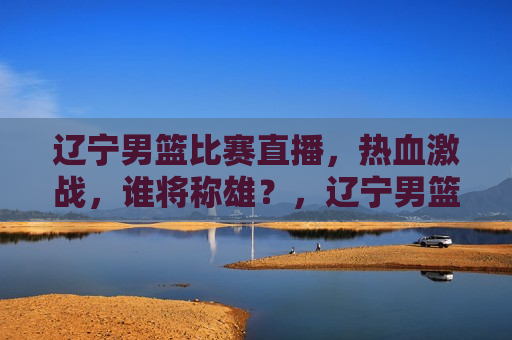 辽宁男篮比赛直播，热血激战，谁将称雄？，辽宁男篮热血激战，谁将称雄比赛直播？，辽宁男篮热血激战，比赛直播揭秘，谁将称雄？