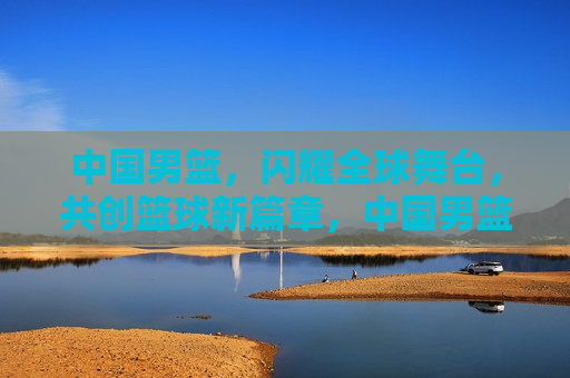 中国男篮，闪耀全球舞台，共创篮球新篇章，中国男篮全球闪耀，篮球新篇章开启，中国男篮全球闪耀，开启篮球新篇章