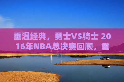 重温经典，勇士VS骑士 2016年NBA总决赛回顾，重温经典对决，勇士与骑士的2016年NBA总决赛，重温勇士与骑士的经典对决，2016年NBA总决赛回顾