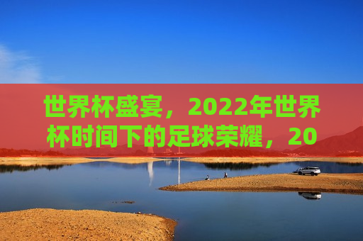 世界杯盛宴，2022年世界杯时间下的足球荣耀，2022世界杯，足球荣耀的盛宴，2022世界杯，足球荣耀的狂欢盛宴
