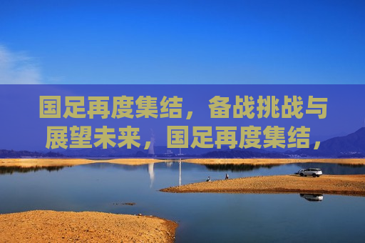 国足再度集结，备战挑战与展望未来，国足再度集结，迎战未来挑战与展望胜利之路，国足再度集结，迎战未来挑战，展望胜利之路  第1张