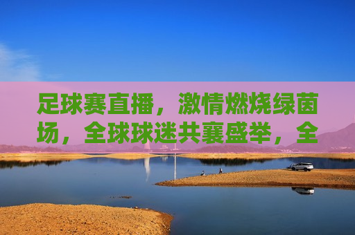 足球赛直播， *** 燃烧绿茵场，全球球迷共襄盛举，全球球迷共赏，足球赛直播， *** 燃烧绿茵场，全球球迷共赏，足球赛直播， *** 燃烧绿茵场  第1张