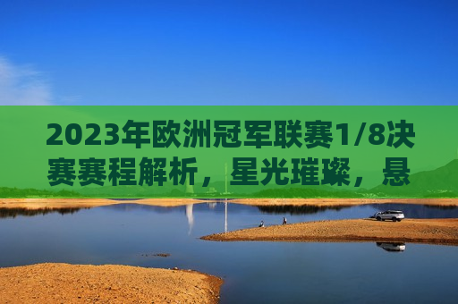 2023年欧洲冠军联赛1/8决赛赛程解析，星光璀璨，悬念重重，2023年欧洲冠军联赛1/8决赛，星光璀璨，悬念揭晓的时刻，星光璀璨，悬念揭晓，2023年欧洲冠军联赛1/8决赛激战正酣