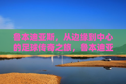 鲁本迪亚斯，从边缘到中心的足球传奇之旅，鲁本迪亚斯，从边缘到核心的足球传奇，鲁本迪亚斯，从边缘到核心的足球传奇之路