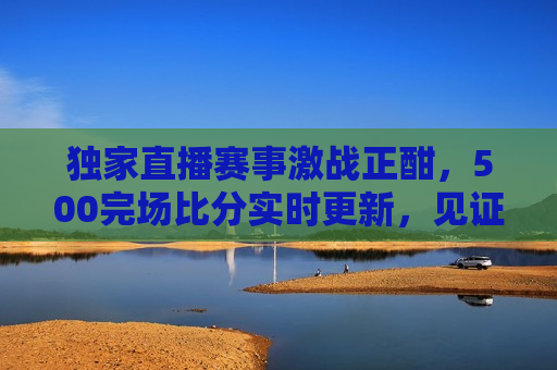 独家直播赛事激战正酣，500完场比分实时更新，见证每一刻精彩，见证精彩时刻，独家直播赛事激战，实时更新比分，独家直播赛事激战，实时更新见证精彩时刻