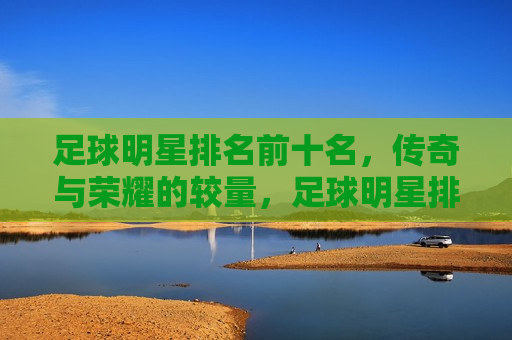 足球明星排名前十名，传奇与荣耀的较量，足球明星排名前十，传奇荣耀之争，足球明星排名前十，传奇与荣耀的巅峰对决  第1张